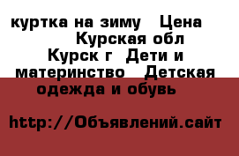куртка на зиму › Цена ­ 1 000 - Курская обл., Курск г. Дети и материнство » Детская одежда и обувь   